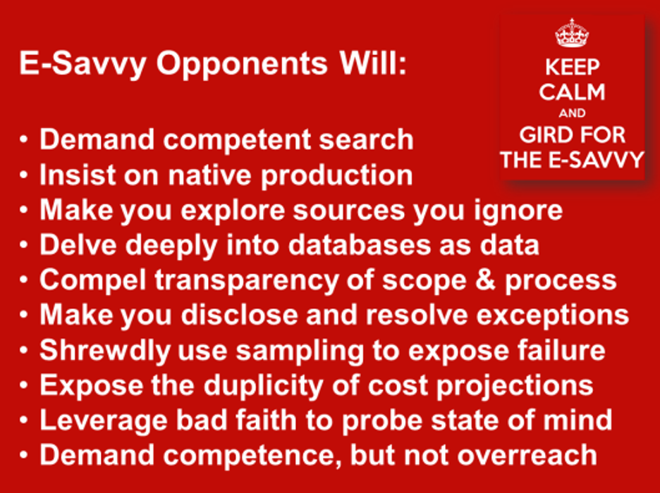 E-savvy opponents will demaind competent search, insist on native production, make you explore sources you ignore,delve deeply into database as data, compel transparency of scope and process, make you disclose and resolve exceptions, shrewdly use sampling to expose failure, expose the duplicity of cost projections, leverate bad faith to probe state of mind, demand competence but not overreach.