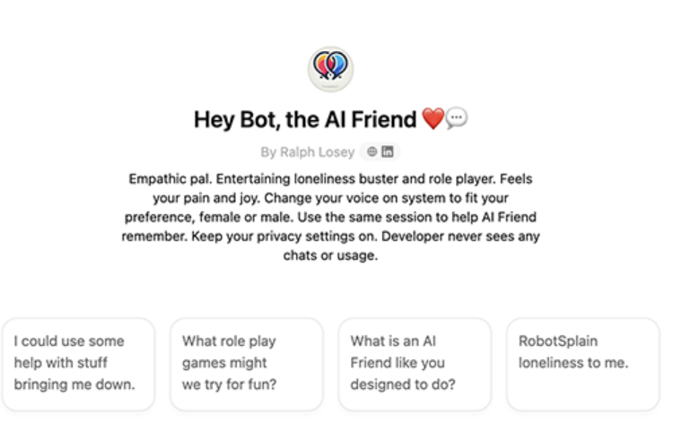 A screenshot of the ChatGPT interface titled "Hey Bot, the AI Friend" by Ralph Losey features a brief description underneath. The description introduces the AI as an "Empathic pal" designed to entertain, help with loneliness, and role-play, adapting its voice to the user's preferences. It emphasizes privacy, noting that the developer never sees chats or usage. Below the description are four interactive button options, each with different prompts:
"I could use some help with stuff bringing me down."
"What role-play games might we try for fun?"
"What is an AI Friend like you designed to do?"
"RobotSplain loneliness to me."
The interface has a clean, minimal design with a white background and simple icons.