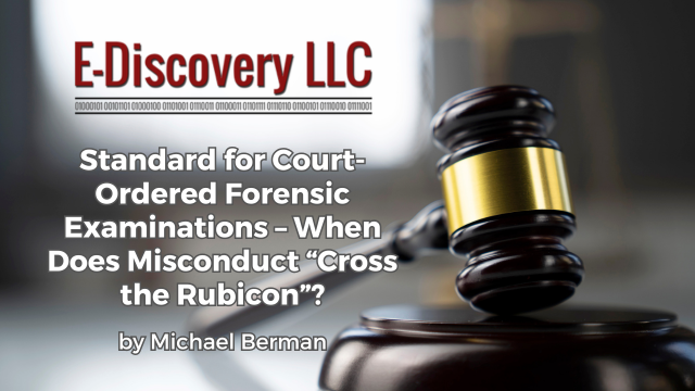 Standard for Court-Ordered Forensic Examinations – When Does Misconduct “Cross the Rubicon”? by Michael Berman, E-Discovery LLC.