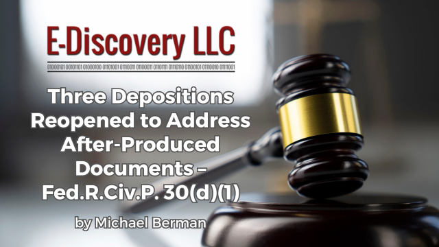 Three Depositions Reopened to Address After-Produced Documents – Fed.R.Civ.P. 30(d)(1) by Michael Berman, E-Discovery LLC.