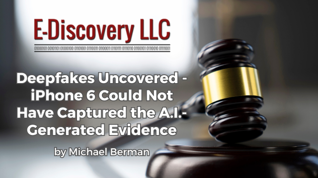Deepfakes Uncovered - iPhone 6 Could Not Have Captured the A.I.-Generated Evidence by Michael Berman, E-Discovery LLC.