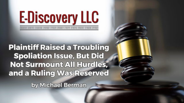 Plaintiff Raised a Troubling Spoliation Issue, But Did Not Surmount All Hurdles, and a Ruling Was Reserved by Michael Berman, E-Discovery LLC.