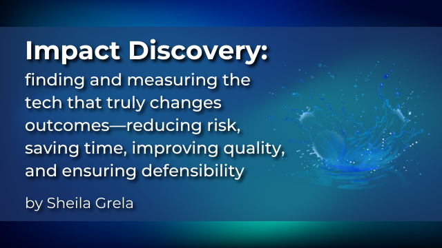 Impact Discovery: finding and measuring the tech that truly changes outcomes—reducing risk, saving time, improving quality, and ensuring defensibility, by Sheila Grela.